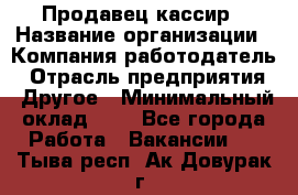 Продавец-кассир › Название организации ­ Компания-работодатель › Отрасль предприятия ­ Другое › Минимальный оклад ­ 1 - Все города Работа » Вакансии   . Тыва респ.,Ак-Довурак г.